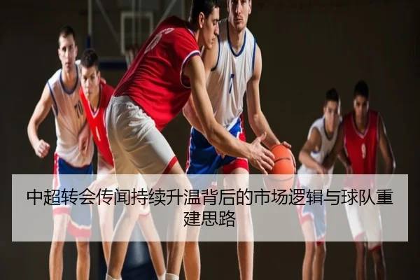 中超转会传闻持续升温背后的市场逻辑与球队重建思路