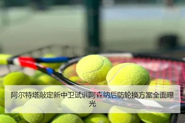 阿尔特塔敲定新中卫试训阿森纳后防轮换方案全面曝光