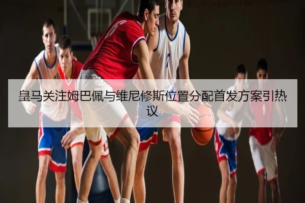 皇马关注姆巴佩与维尼修斯位置分配首发方案引热议