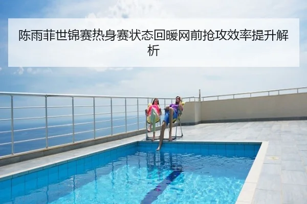 陈雨菲世锦赛热身赛状态回暖网前抢攻效率提升解析