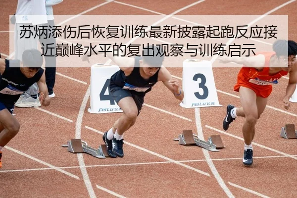 苏炳添伤后恢复训练最新披露起跑反应接近巅峰水平的复出观察与训练启示