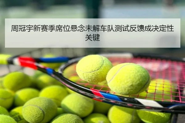 周冠宇新赛季席位悬念未解车队测试反馈成决定性关键