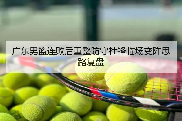 广东男篮连败后重整防守杜锋临场变阵思路复盘