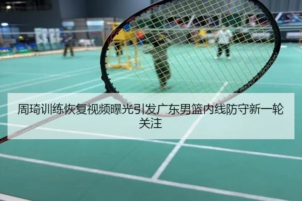 周琦训练恢复视频曝光引发广东男篮内线防守新一轮关注